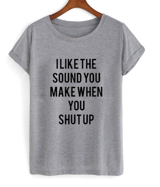 I Like The Sound You Make When You Shut Up T-shirt