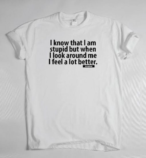 I Know That I Am Stupid But When I Look Around Me I Feel So Much Better T Shirt