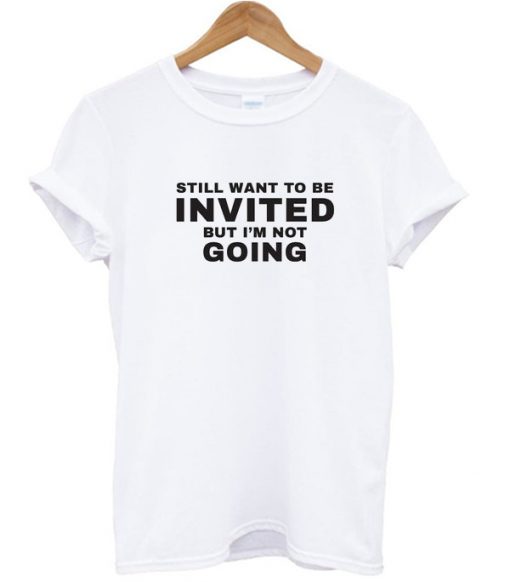 Still Want To be Invited But I'm Not Going T Shirt